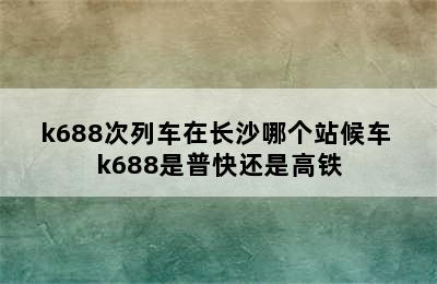 k688次列车在长沙哪个站候车 k688是普快还是高铁